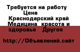 Требуется на работу › Цена ­ 100 - Краснодарский край Медицина, красота и здоровье » Другое   